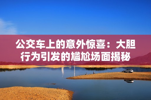 公交车上的意外惊喜：大胆行为引发的尴尬场面揭秘