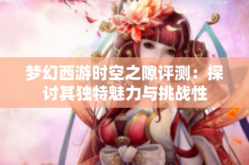 梦幻西游时空之隙评测：探讨其独特魅力与挑战性