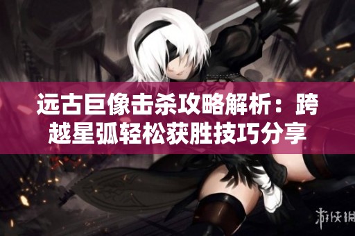 远古巨像击杀攻略解析：跨越星弧轻松获胜技巧分享