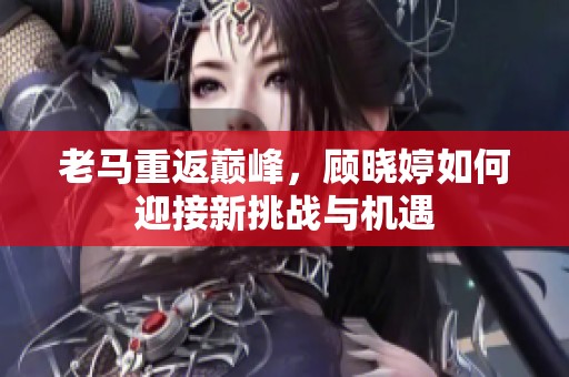 老马重返巅峰，顾晓婷如何迎接新挑战与机遇
