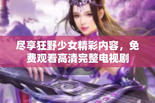 尽享狂野少女精彩内容，免费观看高清完整电视剧
