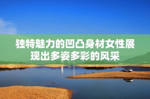独特魅力的凹凸身材女性展现出多姿多彩的风采