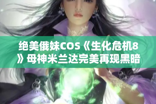 绝美俄妹COS《生化危机8》母神米兰达完美再现黑暗魅力