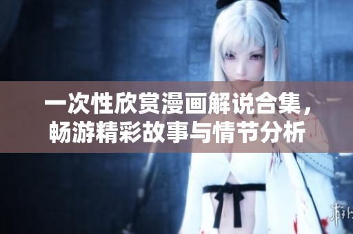 一次性欣赏漫画解说合集，畅游精彩故事与情节分析