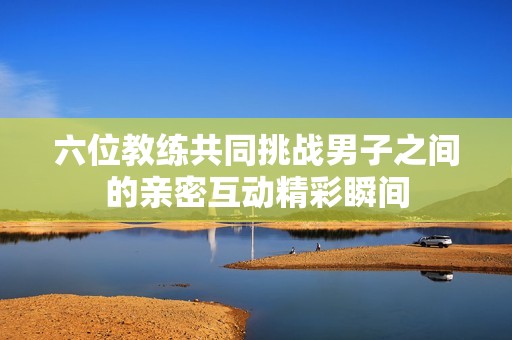 六位教练共同挑战男子之间的亲密互动精彩瞬间