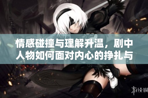 情感碰撞与理解升温，剧中人物如何面对内心的挣扎与成长