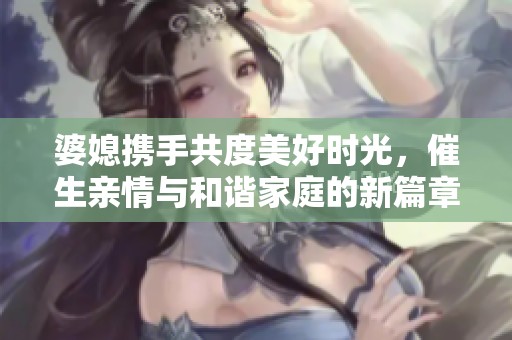 婆媳携手共度美好时光，催生亲情与和谐家庭的新篇章