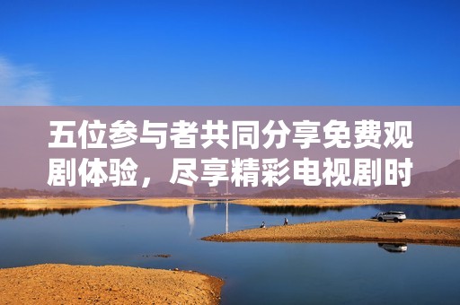 五位参与者共同分享免费观剧体验，尽享精彩电视剧时光