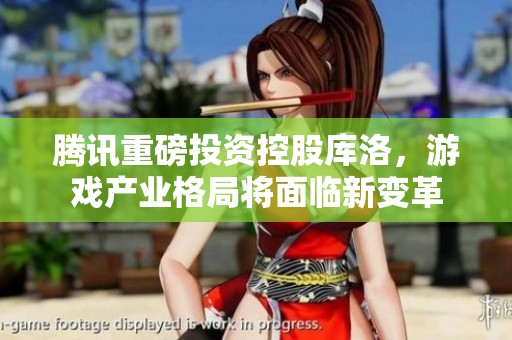 腾讯重磅投资控股库洛，游戏产业格局将面临新变革