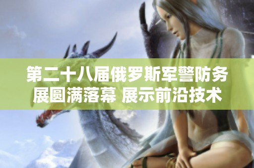 第二十八届俄罗斯军警防务展圆满落幕 展示前沿技术与合作机会
