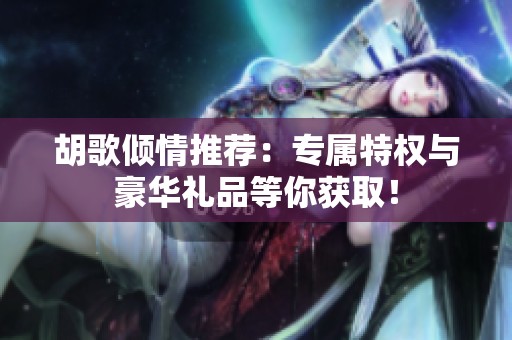 胡歌倾情推荐：专属特权与豪华礼品等你获取！