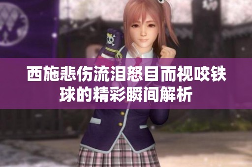 西施悲伤流泪怒目而视咬铁球的精彩瞬间解析