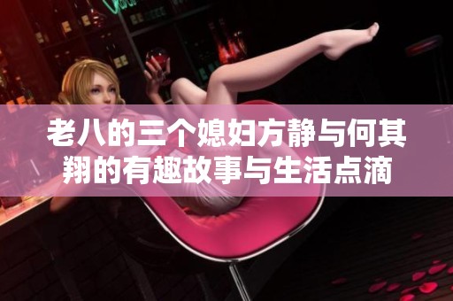 老八的三个媳妇方静与何其翔的有趣故事与生活点滴