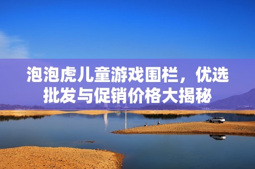 泡泡虎儿童游戏围栏，优选批发与促销价格大揭秘