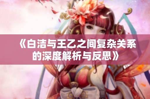 《白洁与王乙之间复杂关系的深度解析与反思》