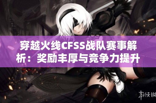 穿越火线CFSS战队赛事解析：奖励丰厚与竞争力提升技巧分享