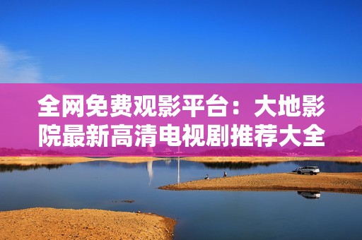 全网免费观影平台：大地影院最新高清电视剧推荐大全