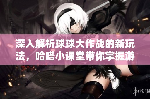 深入解析球球大作战的新玩法，哈嗒小课堂带你掌握游戏策略与技巧