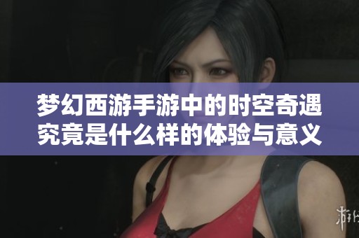 梦幻西游手游中的时空奇遇究竟是什么样的体验与意义