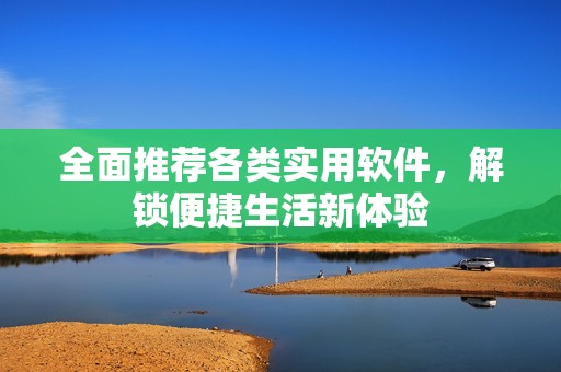 全面推荐各类实用软件，解锁便捷生活新体验