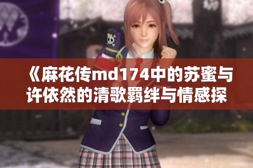 《麻花传md174中的苏蜜与许依然的清歌羁绊与情感探索》