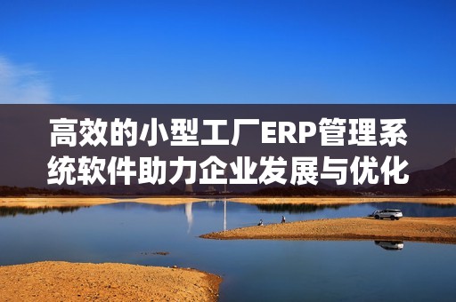 高效的小型工厂ERP管理系统软件助力企业发展与优化