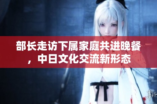 部长走访下属家庭共进晚餐，中日文化交流新形态