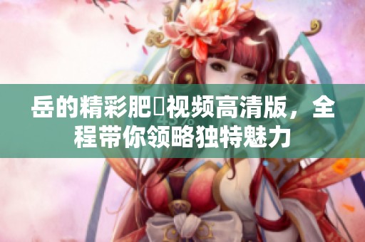 岳的精彩肥坹视频高清版，全程带你领略独特魅力