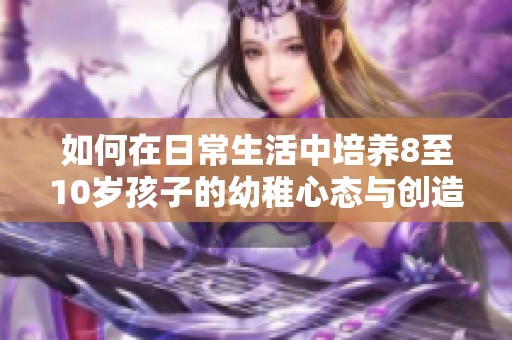 如何在日常生活中培养8至10岁孩子的幼稚心态与创造力