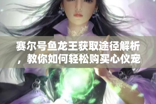 赛尔号鱼龙王获取途径解析，教你如何轻松购买心仪宠物