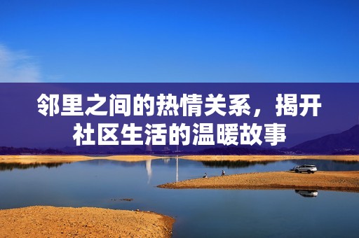 邻里之间的热情关系，揭开社区生活的温暖故事