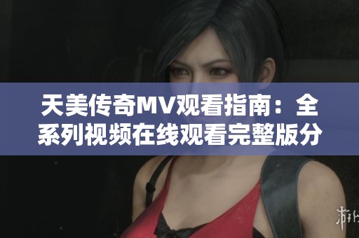 天美传奇MV观看指南：全系列视频在线观看完整版分享