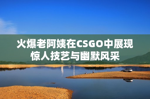 火爆老阿姨在CSGO中展现惊人技艺与幽默风采
