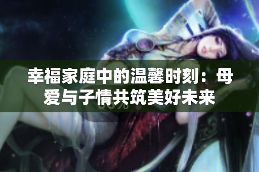 幸福家庭中的温馨时刻：母爱与子情共筑美好未来