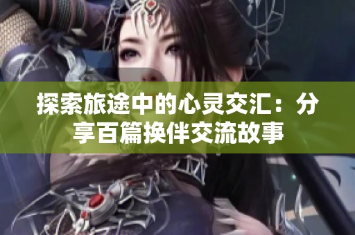 探索旅途中的心灵交汇：分享百篇换伴交流故事