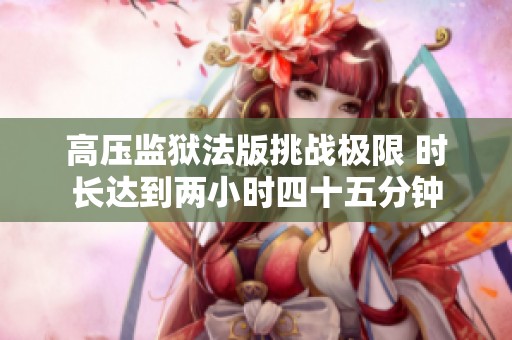 高压监狱法版挑战极限 时长达到两小时四十五分钟