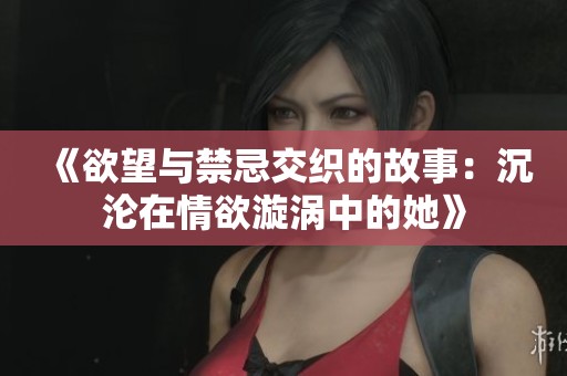 《欲望与禁忌交织的故事：沉沦在情欲漩涡中的她》
