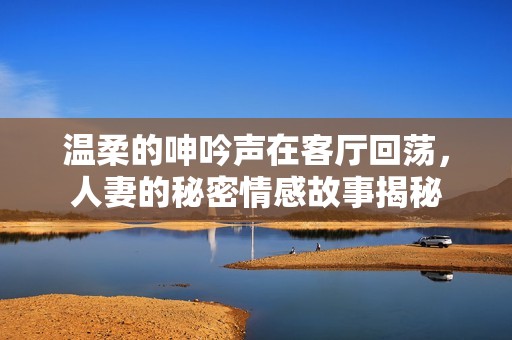 温柔的呻吟声在客厅回荡，人妻的秘密情感故事揭秘