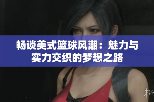 畅谈美式篮球风潮：魅力与实力交织的梦想之路