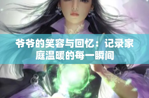 爷爷的笑容与回忆：记录家庭温暖的每一瞬间