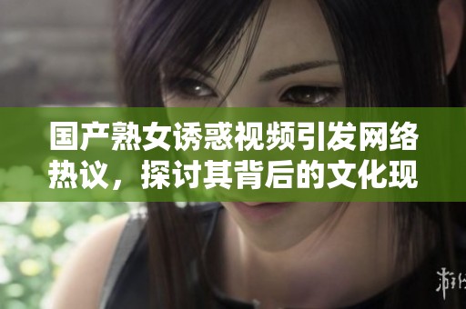国产熟女诱惑视频引发网络热议，探讨其背后的文化现象