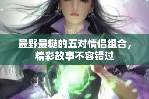 最野最糙的五对情侣组合，精彩故事不容错过