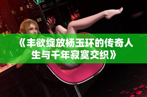 《丰欲绽放杨玉环的传奇人生与千年寂寞交织》