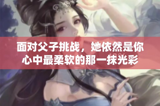 面对父子挑战，她依然是你心中最柔软的那一抹光彩