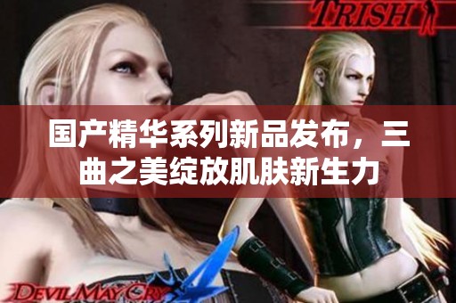 国产精华系列新品发布，三曲之美绽放肌肤新生力