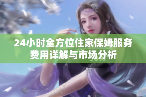 24小时全方位住家保姆服务费用详解与市场分析