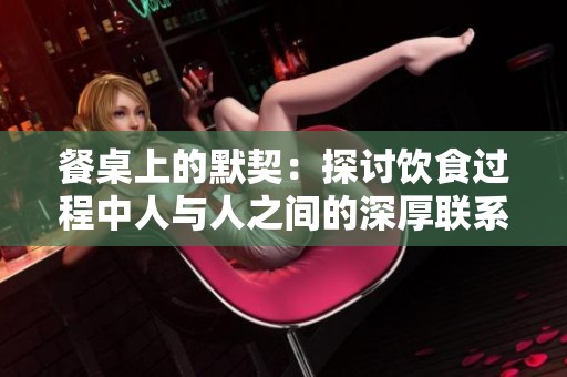 餐桌上的默契：探讨饮食过程中人与人之间的深厚联系