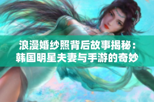 浪漫婚纱照背后故事揭秘：韩国明星夫妻与手游的奇妙结合