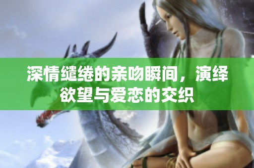 深情缱绻的亲吻瞬间，演绎欲望与爱恋的交织