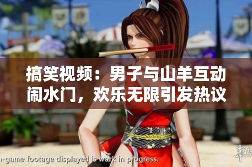 搞笑视频：男子与山羊互动闹水门，欢乐无限引发热议